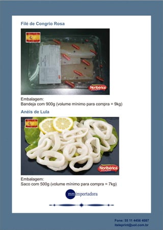 Embalagem:
Saco com 500g (volume mínimo para compra = 7kg)
Anéis de Lula
Embalagem:
Bandeja com 900g (volume mínimo para compra = 9kg)
Filé de Congrio Rosa
Fone: 55 11 4456 4087
iteleprint@uol.com.br
 