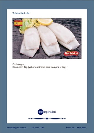 PESCADOS CONGELADOS
Pais de origem: Espanha
Fornecedor: Noribérica
Conservação: congelado
Embalagem:
Saco com 1kg (volume mínimo para compra = 9kg)
Tubos de Lula
Fone: 55 11 4456 4087iteleprint@uol.com.br 11 9 7273 7795
 