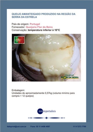 Embalagem:
Unidades de aproximadamente 0,57kg (volume mínimo para
compra = 12 queijos)
QUEIJO AMANTEIGADO PRODUZIDO NA REGIÃO DA
SERRA DA ESTRELA
Pais de origem: Portugal
Fornecedor: Queijaria Flor da Beira
Conservação: temperatura inferior à 10°C
iteleprint@uol.com.br Fone: 55 11 4456 4087 11 9 7273 7795
 
