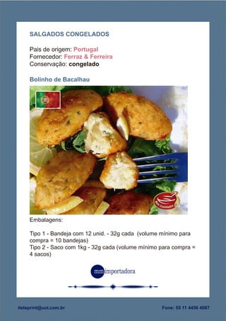 Embalagens:
Tipo 1 - Bandeja com 12 unid. - 32g cada (volume mínimo para
compra = 10 bandejas)
Tipo 2 - Saco com 1kg - 32g cada (volume mínimo para compra =
4 sacos)
SALGADOS CONGELADOS
Pais de origem: Portugal
Fornecedor: Ferraz & Ferreira
Conservação: congelado
Bolinho de Bacalhau
iteleprint@uol.com.br Fone: 55 11 4456 4087
 