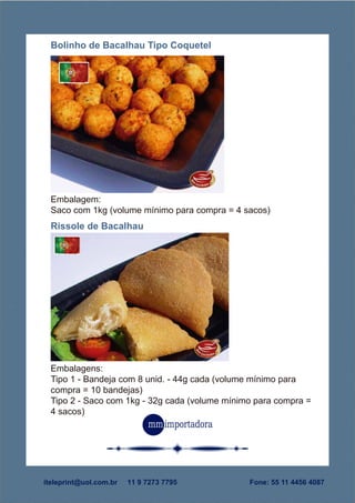 Embalagens:
Tipo 1 - Bandeja com 8 unid. - 44g cada (volume mínimo para
compra = 10 bandejas)
Tipo 2 - Saco com 1kg - 32g cada (volume mínimo para compra =
4 sacos)
Rissole de Bacalhau
Embalagem:
Saco com 1kg (volume mínimo para compra = 4 sacos)
Bolinho de Bacalhau Tipo Coquetel
Fone: 55 11 4456 4087iteleprint@uol.com.br 11 9 7273 7795
 
