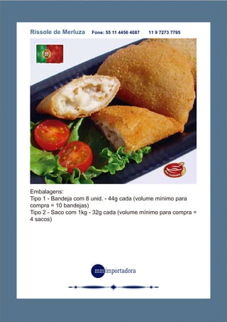 Rissole de Merluza Fone: 55 11 4456 4087 11 9 7273 7795
Embalagens:
Tipo 1 - Bandeja com 8 unid. - 44g cada (volume mínimo para
compra = 10 bandejas)
Tipo 2 - Saco com 1kg - 32g cada (volume mínimo para compra =
4 sacos)
 