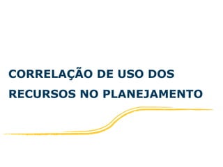 CORRELAÇÃO DE USO DOS 
RECURSOS NO PLANEJAMENTO 
 