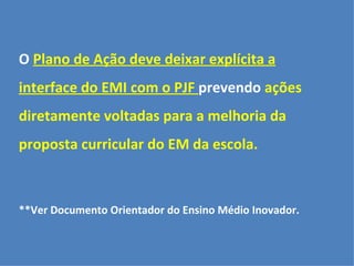 O Plano de Ação deve deixar explícita a 
interface do EMI com o PJF prevendo ações 
diretamente voltadas para a melhoria da 
proposta curricular do EM da escola. 
**Ver Documento Orientador do Ensino Médio Inovador. 
 