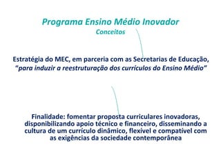 Programa Ensino Médio Inovador 
Conceitos 
Estratégia do MEC, em parceria com as Secretarias de Educação, 
“para induzir a reestruturação dos currículos do Ensino Médio” 
Finalidade: fomentar proposta curriculares inovadoras, 
disponibilizando apoio técnico e financeiro, disseminando a 
cultura de um currículo dinâmico, flexível e compatível com 
as exigências da sociedade contemporânea 
 