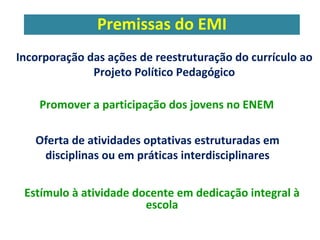 Premissas do EMI 
Incorporação das ações de reestruturação do currículo ao 
Projeto Político Pedagógico 
Promover a participação dos jovens no ENEM 
Oferta de atividades optativas estruturadas em 
disciplinas ou em práticas interdisciplinares 
Estímulo à atividade docente em dedicação integral à 
escola 
 