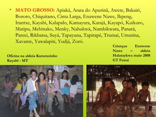 • MATO GROSSO: Apiaká, Arara do Apurinã, Awete, Bakairi,
   Bororo, Chiquitano, Cinta Larga, Enawene Nawe, Ikpeng,
   Irantxe, Kayabi, Kalapalo, Kamayura, Karajá, Kayapó, Kuikuro,
   Matipu, Mehinako, Menky, Nahukwá, Nambikwara, Panará,
   Pareci, Rikbatsa, Suyá, Tapayuna, Tapirapé, Trumai, Umutina,
   Xavante, Yawalapiti, Yudjá, Zoró.
                                                 Crianças   Enawene
                                                 Nawe     –    aldeia
Oficina na aldeia Kururuzinho                    Halataykwa maio 2008
Kayabi - MT                                      GT Funai
 