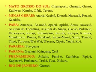 • MATO GROSSO DO SUL: Chamacoco, Guarani, Guató,
  Kadiweu, Kamba, Ofaié, Terena.
• MINAS GERAIS: Aranã, Kaxixó, Krenak, Maxacali, Pataxó,
  Xacriabá.
• PARÁ: Amanayé, Anambé, Aparai, Apiaká, Arara, Araweté,
  Assurini do Tocantins, Assurini do Xingu, Gavião Parkatejê,
  Hixkaryana, Karajá, Katxuayana, Kayabi, Kayapó, Kuruaia,
  Mundurucu, Panará, Parakanã, Sateré-Mawé, Suruí, Tembé,
  Tiryó, Turwara, Wai Wai, Wayana, Xipaia, Yudjá, Zoé.
• PARAÍBA: Potyguara
• PARANÁ: Guarani, Kaingang, Xetá
• PERNAMBUCO: Atikum, Fulni-ô, Kambiwá, Pipipã,
  Kapinawá, Pankararu, Truká, Tuxá, Xukuru.
• RIO DE JANEIRO: Guarani
 