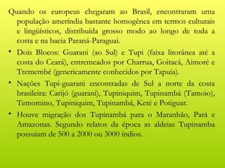 Quando os europeus chegaram ao Brasil, encontraram uma
  população ameríndia bastante homogênea em termos culturais
  e lingüísticos, distribuída grosso modo ao longo de toda a
  costa e na bacia Paraná-Paraguai.
• Dois Blocos: Guarani (ao Sul) e Tupi (faixa litorânea até a
  costa do Ceará), entremeados por Charrua, Goitacá, Aimoré e
  Tremembé (genericamente conhecidos por Tapuia).
• Nações Tupi-guarani encontradas de Sul a norte da costa
  brasileira: Carijó (guarani), Tupiniquim, Tupinambá (Tamoio),
  Temomino, Tupiniquim, Tupinambá, Keté e Potiguar.
• Houve migração dos Tupinambá para o Maranhão, Pará e
  Amazonas. Segundo relatos da época as aldeias Tupinamba
  possuiam de 500 a 2000 ou 3000 índios.
 