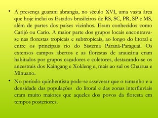 • A presença guarani abrangia, no século XVI, uma vasta área
  que hoje inclui os Estados brasileiros de RS, SC, PR, SP e MS,
  além de partes dos países vizinhos. Eram conhecidos como
  Carijó ou Cario. A maior parte dos grupos locais encontrava-
  se nas florestas tropicais e subtropicais, ao longo do litoral e
  entre os principais rio do Sistema Paraná-Paraguai. Os
  extensos campos abertos e as florestas de araucária eram
  habitados por grupos caçadores e coletores, destacando-se os
  ancestrais dos Kaingang e Xokleng e, mais ao sul os Charrua e
  Minuano.
• No período quinhentista pode-se asseverar que o tamanho e a
  densidade das populações do litoral e das zonas interfluviais
  eram muito maiores que aqueles dos povos da floresta em
  tempos posteriores.
 