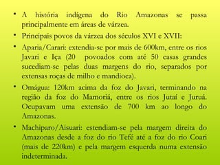 • A história indígena do Rio Amazonas se passa
  principalmente em áreas de várzea.
• Principais povos da várzea dos séculos XVI e XVII:
• Aparia/Carari: extendia-se por mais de 600km, entre os rios
  Javari e Iça (20 povoados com até 50 casas grandes
  sucediam-se pelas duas margens do rio, separados por
  extensas roças de milho e mandioca).
• Omágua: 120km acima da foz do Javari, terminando na
  região da foz do Mamoriá, entre os rios Jutaí e Juruá.
  Ocupavam uma extensão de 700 km ao longo do
  Amazonas.
• Machiparo/Aisuari: estendiam-se pela margem direita do
  Amazonas desde a foz do rio Tefé até a foz do rio Coari
  (mais de 220km) e pela margem esquerda numa extensão
  indeterminada.
 