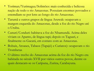 • Yoriman/Yurimagua/Solimões: mais conhecida e belicosa
  nação de todo o rio Amazonas. Possuiam enormes povoados e
  estemdiam-se por kms ao longo do rio Amazonas.
• Tarumã e outros grupos de língua Aruwak: ocupavam a
  margem esquerda do Amazonas, desde a foz do rio Negro até
  o Urubu.
• Cunuri/Conduri: habitava a foz do Nhamundá. Acima deles
  viviam os Apanto, de língua tupi; depois os Taguari, e
  finalmente os Gacará, em contato com as Amazonas.
• Bobuis, Aroases, Tabaos (Tapajó) e Curiatos): ocupavam o rio
  Trombetas
• O último trecho do Amazonas acima da foz do rio Negro era
  habitada no século XVII por vários outros povos, dentre os
  quais destacam-se os Caripuna, Zurina, Carabayuna.
 