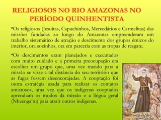 RELIGIOSOS NO RIO AMAZONAS NO
    PERÍODO QUINHENTISTA
•Os religiosos (Jesuítas, Capuchinhos, Mercedários e Carmelitas) das
missões fundadas ao longo do Amazonas empreenderam um
trabalho sistemático de atração e descimento dos grupos étnicos do
interior, ora sozinhos, ora em parceria com as tropas de resgate.
•Os descimentos eram planejados e executados
com muito cuidado e a primeira preocupação era
escolher um grupo que, uma vez trazido para a
missão se visse a tal distância do seu território que
as fugas fossem desencorajadas. A cooptação foi
outra estratégia usada para realizar os contatos
amistosos, uma vez que os indígenas cooptados
aprendiam os modos da missão e a língua geral
(Nheenga’tu) para atrair outros indígenas.
 