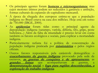 • Os principais agentes foram homens e microorganismos, mas
  cujos motores útimos podem ser reduzidos à ganância e ambição,
  formas culturais da expansão do capitalismo mercantil.
• Á época da chegada dos europeus estima-se que a população
  indígena no Brasil estava na casa dos milhões. Hoje está em torno
  de 750.000 (IBGE, 2000).
• As epidemias foram tidas como o principal agente da
  depopulação indígena (sarampo, varíola, difteria, tifo, gripe, peste
  bubônica...) Além da falta da imunidade é preciso levar em conta
  também os fatores ecológicos e sociais, para explicar a mortandade
  indígena.
• Particularmente nefasta foi a política de concentração da
  população indígena praticada por missionários e pelos órgãos
  oficiais.
• Outros fatores responsáveis pela catástrofe demográfica: o
  exacerbamento da guerra indígena provocado pela sede de
  escravos, as guerras de conquista e de apresamento, as
  grandes fomes que acompanhavam as guerras, a
  desestruturação social, a fuga para regiões desconhecidas, a
  exploração do trabalho indígena.
 