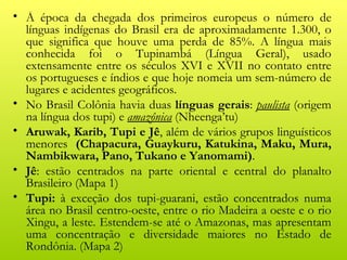 • À época da chegada dos primeiros europeus o número de
  línguas indígenas do Brasil era de aproximadamente 1.300, o
  que significa que houve uma perda de 85%. A língua mais
  conhecida foi o Tupinambá (Língua Geral), usado
  extensamente entre os séculos XVI e XVII no contato entre
  os portugueses e índios e que hoje nomeia um sem-número de
  lugares e acidentes geográficos.
• No Brasil Colônia havia duas línguas gerais: paulista (origem
  na língua dos tupi) e amazônica (Nheenga’tu)
• Aruwak, Karib, Tupi e Jê, além de vários grupos linguísticos
  menores (Chapacura, Guaykuru, Katukina, Maku, Mura,
  Nambikwara, Pano, Tukano e Yanomami).
• Jê: estão centrados na parte oriental e central do planalto
  Brasileiro (Mapa 1)
• Tupi: à exceção dos tupi-guarani, estão concentrados numa
  área no Brasil centro-oeste, entre o rio Madeira a oeste e o rio
  Xingu, a leste. Estendem-se até o Amazonas, mas apresentam
  uma concentração e diversidade maiores no Estado de
  Rondônia. (Mapa 2)
 