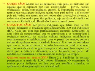 • QUEM SÃO? Muitas são as definições. Em geral, as melhores são
  aquelas que o explicam por suas coletividades – povos, nações,
  sociedades, etnias, comunidades, grupos. É importante respeitar os
  termos que cada grupo indígena queira usar para referir a si mesmo,
  pois não existe um termo melhor, todos têm conotações diversas, e
  todos têm sido usados para fins políticos, seja em favor dos índios ou
  contra eles. Os índios do Brasil não formam um só povo.
• QUANTOS SÃO? 227 povos indígenas, que falam mais de 180
  línguas diferentes e totalizam aproximadamente 370 mil indivíduos
  (ISA). Cada um com suas particularidades culturais. Entretanto, há
  uma série de características que os aproximam e os contrapõem à
  sociedade nacional. As variadas culturas indígenas modificam-se
  constantemente e reelaboram-se com o passar do tempo, como a
  cultura de qualquer outra sociedade humana. E é preciso considerar
  que isto aconteceria mesmo que não houvesse ocorrido o contato
  com as sociedades de origem européia e africana. Isso implica em
  dizer que a cultura é dinâmica, aberta, histórica, faz parte do
  cotidiano, é vivenciada e sofre mudanças ao longo do tempo.
• Quantos eram no século XVI? Entre 2 e 8 milhões de pessoas,
  pertencentes a mais de 1.000 povos diferentes. O extermínio de
  muitos povos indígenas se deu por por conflitos armados, as
  epidemias, a desorganização social e cultural.
 