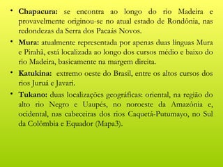 • Chapacura: se encontra ao longo do rio Madeira e
  provavelmente originou-se no atual estado de Rondônia, nas
  redondezas da Serra dos Pacaás Novos.
• Mura: atualmente representada por apenas duas línguas Mura
  e Pirahã, está localizada ao longo dos cursos médio e baixo do
  rio Madeira, basicamente na margem direita.
• Katukina: extremo oeste do Brasil, entre os altos cursos dos
  rios Juruá e Javari.
• Tukano: duas localizações geográficas: oriental, na região do
  alto rio Negro e Uaupés, no noroeste da Amazônia e,
  ocidental, nas cabeceiras dos rios Caquetá-Putumayo, no Sul
  da Colômbia e Equador (Mapa3).
 