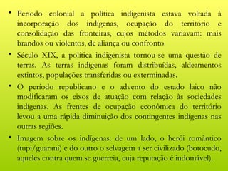 • Período colonial a política indigenista estava voltada à
  incorporação dos indígenas, ocupação do território e
  consolidação das fronteiras, cujos métodos variavam: mais
  brandos ou violentos, de aliança ou confronto.
• Século XIX, a política indigenista tornou-se uma questão de
  terras. As terras indígenas foram distribuídas, aldeamentos
  extintos, populações transferidas ou exterminadas.
• O período republicano e o advento do estado laico não
  modificaram os eixos de atuação com relação às sociedades
  indígenas. As frentes de ocupação econômica do território
  levou a uma rápida diminuição dos contingentes indígenas nas
  outras regiões.
• Imagem sobre os indígenas: de um lado, o herói romântico
  (tupi/guarani) e do outro o selvagem a ser civilizado (botocudo,
  aqueles contra quem se guerreia, cuja reputação é indomável).
 