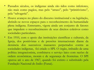• Passados séculos, os indígenas ainda são tidos como inferiores,
  não mais como pagãos, mas pelo “atraso”, pelo “primitivismo”,
  pela “selvageria”.
• Houve avanços no plano do discurso institucional e na legislação,
  abrindo-se novos espaços para o reconhecimento da humanidade
  plena indígena. Entretanto, vigora ainda um conjunto de fatores
  que impedem o reconhecimento de seus direitos coletivos como
  sociedades particulares.
• Em 1910, com o apoio das instituições científicas e culturais, da
  Igreja, dos positivistas e de pressões internacionais diante da
  denúncia dos sucessivos massacres perpetrados contra as
  sociedades indígenas, foi criado o SPI. O órgão, imbuído de uma
  política integracionista, combinava o serviço laico com razões de
  ordem econômicas, morais e de segurança de fronteiras. O SPI
  operou até o ano de 1967, quando foi extinto e substituído pela
  Fundação Nacional do Indio (Funai).
 
