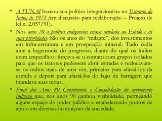 • A FUNAI baseou sua política integracionista no Estatuto do
  Indio, de 1973 (em discussão para reelaboração – Projeto de
  lei n. 2.057/91).
• Nos anos 70 a política indigenista estava atrelada ao Estado e às
  suas prioridades. São os anos do “milagre”, dos investimentos
  em infra-estrutura e em prospecção mineral. Tudo cedia
  ante a hegemonia do progresso, diante do qual os índios
  eram empecilhos: forçava-se o contato com grupos isolados
  para que os tratores pudessem abrir estradas e realocavam-
  se os índios mais de uma vez, primeiro para afastá-los da
  estrada e depois para afastá-los do lago da barragem que
  inundava suas terras.
• Final dos Anos 80 Constituinte e Consolidação do movimento
  indígena que, nos anos 90 ganhou visibilidade, permeando
  alguns espaço do poder público e estabelecendo pontos de
  apoio em diversas instituições da sociedade.
 