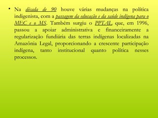 • Na década de 90 houve várias mudanças na política
  indigenista, com a passagem da educação e da saúde indígena para o
  MEC e o MS. Também surgiu o PPTAL que, em 1996,
  passou a apoiar administrativa e financeiramente a
  regularização fundiária das terras indígenas localizadas na
  Amazônia Legal, proporcionando a crescente participação
  indígena, tanto institucional quanto política nesses
  processos.
 