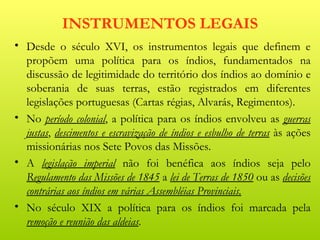 INSTRUMENTOS LEGAIS
• Desde o século XVI, os instrumentos legais que definem e
  propõem uma política para os índios, fundamentados na
  discussão de legitimidade do território dos índios ao domínio e
  soberania de suas terras, estão registrados em diferentes
  legislações portuguesas (Cartas régias, Alvarás, Regimentos).
• No período colonial, a política para os índios envolveu as guerras
  justas, descimentos e escravização de índios e esbulho de terras às ações
  missionárias nos Sete Povos das Missões.
• A legislação imperial não foi benéfica aos índios seja pelo
  Regulamento das Missões de 1845 a lei de Terras de 1850 ou as decisões
  contrárias aos índios em várias Assembléias Provinciais.
• No século XIX a política para os índios foi marcada pela
  remoção e reunião das aldeias.
 