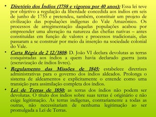 • Diretório dos Índios (1758 e vigorou por 40 anos): Essa lei teve
  por objetivo a regulação da liberdade concedida aos índios em seis
  de junho de 1755 e pretendeu, também, constituir um projeto de
  civilização das populações indígenas do Vale Amazônico. Os
  processos de arregimentação daquelas populações acabou por
  empreender uma alteração na natureza das chefias nativas – antes
  constituídas em função de valores e processos tradicionais, elas
  passaram a se construir por meio da inserção na sociedade colonial
  do Vale.
• Carta Régia de 2 12/1808: D. João VI declara devolutas as terras
  conquistadas aos índios a quem havia declarado guerra justa
  (escravização de índios livres).
• Regulamento das Missões de 1845: estabelece diretrizes
  administrativas para o governo dos índios aldeados. Prolonga o
  sistema de aldeamentos e explicitamente o entende como uma
  transição para assimilação completa dos índios.
• Lei de Terras de 1850: as terras dos índios não podem ser
  devolutas. O título dos índios sobre suas terras é originário e não
  exige legitimação. As terras indígenas, contrariamente a todas as
  outras, não necessitariam de nenhuma legitimação ao ser
  promulgada a Lei de Terras.
 