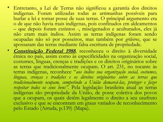 • Entretanto, a Lei de Terras não significou a garantia dos direitos
  indígenas. Foram utilizadas todas as artimanhas possíveis para
  burlar a lei e tomar posse de suas terras. O principal argumento era
  o de que não havia mais indígenas, pois confinados em aldeamentos
  – que depois foram extintos -, miscigenados e aculturados, eles já
  não eram mais índios. Assim as terras indígenas foram sendo
  ocupadas não só por posseiros, mas também por grileiros, que se
  apossaram das terras mediante falsa escritura de propriedade.
• Constituição Federal 1988, reconheceu o direito à diversidade
  étnica no país, assim como às especificidades na organização social,
  costumes, línguas, crenças e tradições e os direitos originários sobre
  as terras que tradicionalmente ocupam. O art. 231, no tocante às
  terras indígenas, reconhece “aos índios sua organização social, costumes,
  línguas, crenças e tradições e os direitos originários sobre as terras que
  tradicionalmente ocupam, competindo a União demarcá-las, proteger e fazer
  respeitar todos os seus bens”. Pela legislação brasileira atual as terras
  indígenas são propriedade da União, de posse coletiva dos povos
  que a ocupam, os quais detêm legalmente o direito a seu usufruto
  exclusivo e que se encontram em graus variados de reconhecimento
  pelo Estado (Arruda, p.139) (Mapa).
 