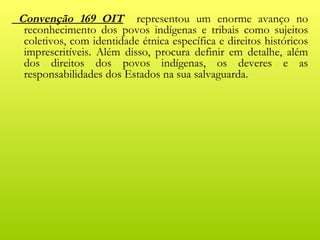 Convenção 169 OIT representou um enorme avanço no
 reconhecimento dos povos indígenas e tribais como sujeitos
 coletivos, com identidade étnica específica e direitos históricos
 imprescritíveis. Além disso, procura definir em detalhe, além
 dos direitos dos povos indígenas, os deveres e as
 responsabilidades dos Estados na sua salvaguarda.
 