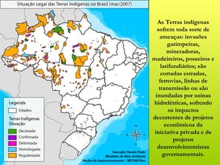 As Terras indígenas
  sofrem toda sorte de
    ameaças: invasões
       garimpeiras,
       mineradoras,
madeireiros, posseiros e
    latifundiários; são
    cortadas estradas,
   ferrovias, linhas de
   transmissão ou são
 inundadas por usinas
hidrelétricas, sofrendo
        os impactos
decorrentes de projetos
      econômicos da
 iniciativa privada e de
          projetos
  desenvolvimentistas
     governamentais.
 