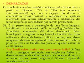 • DEMARCAÇÃO
O reconhecimento dos territórios indígenas pelo Estado dá-se a
  partir do Decreto 1.775 de 1996 (um retrocesso
  anticonstitucional), que com a alegação do direito ao
  contraditório, torna possível a reclamação de qualquer
  interessado para revisar retroativamente a titularidade das
  terras indígenas já consolidadas por decreto presidencial.
São 5 os passos para a demarcação de uma Terra Indígena:
  identificação e delimitação (GT: antropólogo/ambientalista
  /fundiário), contestação (90 dias), demarcação física,
  homologação e registro. A regularização fundiária das terras
  indígenas é algo ainda bastante difícil e moroso, pois esbarra
  na questão da estrutura agrária do País, nos conflitos sobre a
  posse da terra e na lentidão dos processos quando entram na
  esfera judicial.
• “no Brasil existe muita terra para pouco índio” A frase
  revela o arraigado preconceito em relação aos índios e o
  desconhecimento da cultura indígena. O conceito de terra e
  território para os povos indígenas é diferente daquele da
  sociedade ocidental.
 