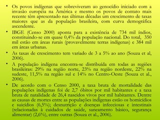 • Os povos indígenas que sobreviveram ao genocídio iniciado com a
  invasão européia na América e mesmo os povos de contato mais
  recente têm apresentado nas últimas décadas um crescimento de taxas
  maiores que as da população brasileira, com curva demográfica
  ascendente.
• IBGE (Censo 2000) aponta para a existência de 734 mil índios,
  constituindo-se em quase 0,4% da população nacional. Do total, 350
  mil estão em áreas rurais (provavelmente terras indígenas) e 384 mil
  em áreas urbanas.
• As taxas de crescimento tem variado de 3 a 5% ao ano (Souza et al,
  2006).
• A população indígena encontra-se distribuída em todas as regiões
  brasileiras: 29% na região norte, 23% na região nordeste, 22% na
  sudeste, 11,5% na região sul e 14% no Centro-Oeste (Souza et al.,
  2006).
• De acordo com o Censo 2000, a taxa bruta de mortalidade das
  populações indígenas foi de 2,7 óbitos por mil habitantes e a taxa
  bruta de natalidade de 26,4 nascidos vivos por mil habitantes. Dentre
  as causas de mortes entre as populações indígenas estão os homicídios
  e suicídios (6,5%); desnutrição e doenças infecciosas e intestinais
  (relacionadas à cuidados de saúde, saneamento básico, segurança
  alimentar) (2,6%), entre outras (Souza et al., 2006).
 
