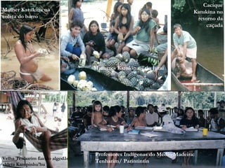 Cacique
Mulher Katukina na                                                    Katukina no
coleta do barro                                                        retorno da
                                                                           caçada




                                Mulheres Katukina – rio Jutai




                                Professores Indígenas do Médio Madeira:
Velha Tenharim fiando algodão
                                Tenharim/ Parintintin
aldeia Kampinhu’hu
 