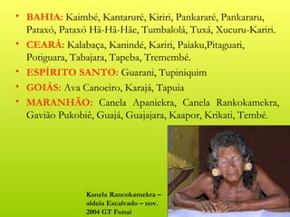 • BAHIA: Kaimbé, Kantaruré, Kiriri, Pankararé, Pankararu,
  Pataxó, Pataxó Hã-Hã-Hãe, Tumbalolá, Tuxá, Xucuru-Kariri.
• CEARÁ: Kalabaça, Kanindé, Kariri, Paiaku,Pitaguari,
  Potiguara, Tabajara, Tapeba, Tremembé.
• ESPÍRITO SANTO: Guarani, Tupiniquim
• GOIÁS: Ava Canoeiro, Karajá, Tapuia
• MARANHÃO: Canela Apaniekra, Canela Rankokamekra,
  Gavião Pukobiê, Guajá, Guajajara, Kaapor, Krikati, Tembé.




               Kanela Rancokamekra –
               aldeia Escalvado – nov.
               2004 GT Funai
 
