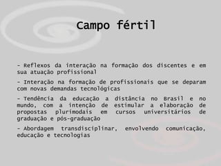 Campo fértil


- Reflexos da interação na formação dos discentes e em
sua atuação profissional
- Interação na formação de profissionais que se deparam
com novas demandas tecnológicas
- Tendência da educação a distância no Brasil e       no
mundo, com a intenção de estimular a elaboração       de
propostas   plurimodais   em cursos universitários    de
graduação e pós-graduação
- Abordagem transdisciplinar,   envolvendo   comunicação,
educação e tecnologias
 