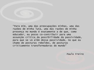 “Para mim, uma das preocupações minhas, uma das
razões de minha luta, uma das razões de minha
presença no mundo é exatamente a de que, como
educador, eu posso co-contribuir para uma
assunção crítica da possibilidade da passividade,
para que se vá além dessa passividade, no que eu
chamo de posturas rebeldes, de posturas
criticamente transformadoras do mundo”


                                      Paulo Freire
 