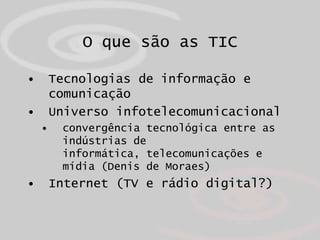 O que são as TIC

•       Tecnologias de informação e
        comunicação
•       Universo infotelecomunicacional
    •    convergência tecnológica entre as
         indústrias de
         informática, telecomunicações e
         mídia (Denis de Moraes)
•       Internet (TV e rádio digital?)
 