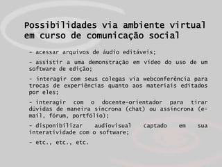 Possibilidades via ambiente virtual
em curso de comunicação social
- acessar arquivos de áudio editáveis;
- assistir a uma demonstração em vídeo do uso de um
software de edição;
- interagir com seus colegas via webconferência para
trocas de experiências quanto aos materiais editados
por eles;
- interagir com o docente-orientador para tirar
dúvidas de maneira síncrona (chat) ou assíncrona (e-
mail, fórum, portfólio);
- disponibilizar    audiovisual   captado   em   sua
interatividade com o software;
- etc., etc., etc.
 