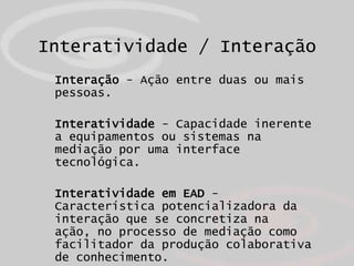 Interatividade / Interação
 Interação - Ação entre duas ou mais
 pessoas.

 Interatividade - Capacidade inerente
 a equipamentos ou sistemas na
 mediação por uma interface
 tecnológica.

 Interatividade em EAD -
 Característica potencializadora da
 interação que se concretiza na
 ação, no processo de mediação como
 facilitador da produção colaborativa
 de conhecimento.
 