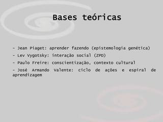 Bases teóricas


- Jean Piaget: aprender fazendo (epistemologia genética)
- Lev Vygotsky: interação social (ZPD)
- Paulo Freire: conscientização, contexto cultural
- José Armando   Valente:   ciclo   de   ações   e   espiral   de
aprendizagem
 