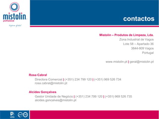 contactos
                                                                      t t

                                                Mistolin Produtos d Li
                                                Mi t li – P d t de Limpeza, Lda.Ld
                                                            Zona Industrial de Vagos
                                                              Lote 58 – Apartado 36
                                                                    3844-909 Vagos
                                                                             Portugal

                                                     www.mistolin.pt | geral@mistolin.pt



Rosa Cabral
   Directora Comercial | (+351) 234 799 120 | (+351) 969 526 734
   rosa.cabral@mistolin.pt

Alcides Gonçalves
    Gestor Unidade de Negócio | (+351) 234 799 120 | (+351) 969 526 735
    alcides.goncalves@mistolin.pt
 