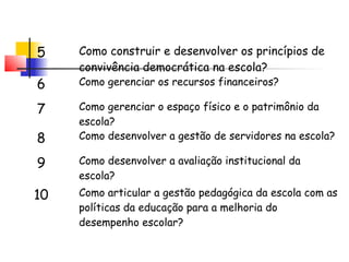 5 Como construir e desenvolver os princípios de
convivência democrática na escola?
6 Como gerenciar os recursos financeiros?
7 Como gerenciar o espaço físico e o patrimônio da
escola?
8 Como desenvolver a gestão de servidores na escola?
9 Como desenvolver a avaliação institucional da
escola?
10 Como articular a gestão pedagógica da escola com as
políticas da educação para a melhoria do
desempenho escolar?
 
