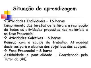 Situação de aprendizagem
 Atividades Individuais – 16 horas
Cumprimento das tarefas de leitura e a realização
de todas as atividades propostas nos materiais e
na fase Presencial.
 Atividades Coletivas – 6 horas
Reunião com a equipe de trabalho. Atividades
decisivas para o alcance dos objetivos das equipes.
 Fase Presencial – 8 horas
Assiduidade e pontualidade – Coordenada pelo
Tutor da DRE.
 