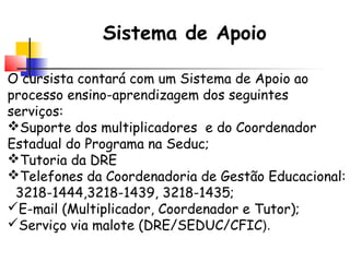 Sistema de Apoio
O cursista contará com um Sistema de Apoio ao
processo ensino-aprendizagem dos seguintes
serviços:
Suporte dos multiplicadores e do Coordenador
Estadual do Programa na Seduc;
Tutoria da DRE
Telefones da Coordenadoria de Gestão Educacional:
3218-1444,3218-1439, 3218-1435;
E-mail (Multiplicador, Coordenador e Tutor);
Serviço via malote (DRE/SEDUC/CFIC).
 