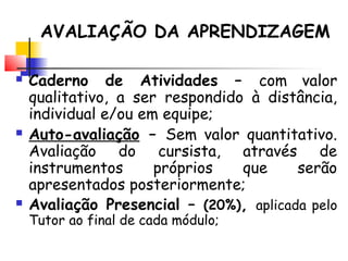  Caderno de Atividades – com valor
qualitativo, a ser respondido à distância,
individual e/ou em equipe;
 Auto-avaliação – Sem valor quantitativo.
Avaliação do cursista, através de
instrumentos próprios que serão
apresentados posteriormente;
 Avaliação Presencial – (20%), aplicada pelo
Tutor ao final de cada módulo;
AVALIAÇÃO DA APRENDIZAGEM
 