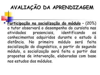  Participação na socialização do módulo – (20%)
o tutor observará o desempenho do cursista nas
atividades presenciais, identificando os
conhecimentos adquiridos durante o estudo à
distância. No primeiro módulo será feita
socialização do diagnóstico, a partir do segundo
módulo, a socialização será feita a partir das
propostas de intervenção, elaboradas com base
nos estudos dos módulos.
AVALIAÇÃO DA APRENDIZAGEM
 