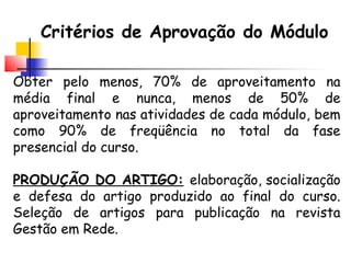 Critérios de Aprovação do Módulo
Obter pelo menos, 70% de aproveitamento na
média final e nunca, menos de 50% de
aproveitamento nas atividades de cada módulo, bem
como 90% de freqüência no total da fase
presencial do curso.
PRODUÇÃO DO ARTIGO: elaboração, socialização
e defesa do artigo produzido ao final do curso.
Seleção de artigos para publicação na revista
Gestão em Rede.
 