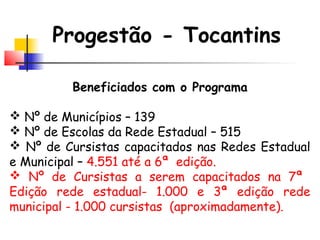 Progestão - Tocantins
Beneficiados com o Programa
 Nº de Municípios – 139
 Nº de Escolas da Rede Estadual – 515
 Nº de Cursistas capacitados nas Redes Estadual
e Municipal – 4.551 até a 6ª edição.
 Nº de Cursistas a serem capacitados na 7ª
Edição rede estadual- 1.000 e 3ª edição rede
municipal - 1.000 cursistas (aproximadamente).
 