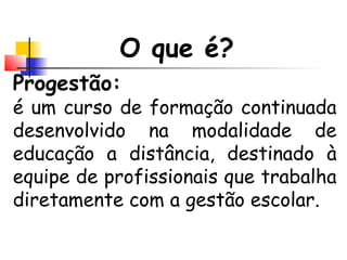 O que é?
Progestão:
é um curso de formação continuada
desenvolvido na modalidade de
educação a distância, destinado à
equipe de profissionais que trabalha
diretamente com a gestão escolar.
 