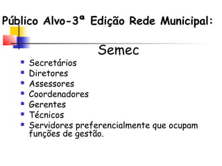 Público Alvo-3ª Edição Rede Municipal:
Semec
 Secretários
 Diretores
 Assessores
 Coordenadores
 Gerentes
 Técnicos
 Servidores preferencialmente que ocupam
funções de gestão.
 
